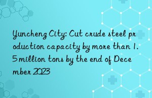 yuncheng city: cut crude steel production capacity by more than 1.5 million tons by the end of december 2023