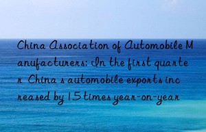 china association of automobile manufacturers: in the first quarter  china s automobile exports increased by 1.5 times year-on-year