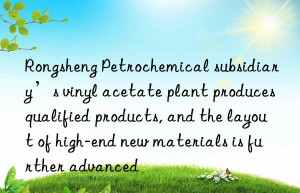 rongsheng petrochemical subsidiary’s vinyl acetate plant produces qualified products, and the layout of high-end new materials is further advanced