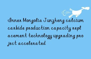 inner mongolia junzheng calcium carbide production capacity replacement technology upgrading project accelerated