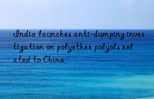 india launches anti-dumping investigation on polyether polyols related to china