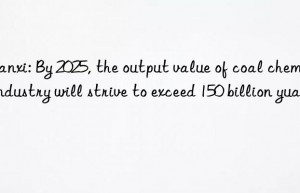 shanxi: by 2025, the output value of coal chemical industry will strive to exceed 150 billion yuan