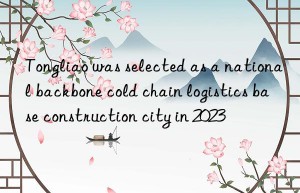 tongliao was selected as a national backbone cold chain logistics base construction city in 2023