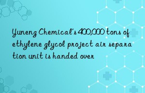 yuneng chemical’s 400,000 tons of ethylene glycol project air separation unit is handed over