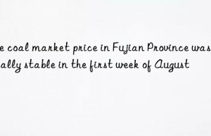 the coal market price in fujian province was basically stable in the first week of august