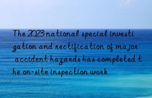 the 2023 national special investigation and rectification of major accident hazards has completed the on-site inspection work