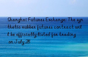 shanghai futures exchange: the synthetic rubber futures contract will be officially listed for trading on july 28