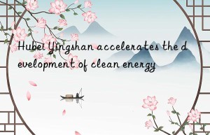 hubei yingshan accelerates the development of clean energy