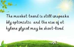 the market trend is still unspeakably optimistic  and the rise of ethylene glycol may be short-lived