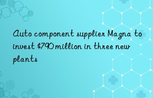 auto component supplier magna to invest $790 million in three new plants