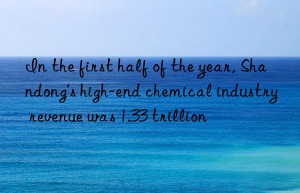 in the first half of the year, shandong’s high-end chemical industry revenue was 1.33 trillion