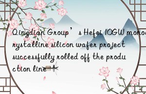 qingdian group’s hefei 10gw monocrystalline silicon wafer project successfully rolled off the production line