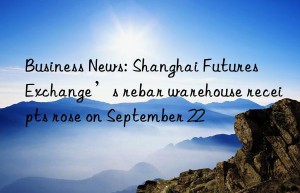 business news: shanghai futures exchange’s rebar warehouse receipts rose on september 22