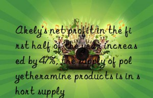 akely’s net profit in the first half of the year increased by 47%, the supply of polyetheramine products is in short supply