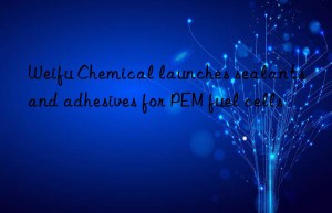 weifu chemical launches sealants and adhesives for pem fuel cells