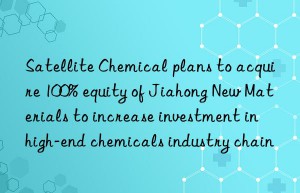 satellite chemical plans to acquire 100% equity of jiahong new materials to increase investment in high-end chemicals industry chain