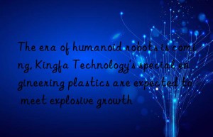 the era of humanoid robots is coming, kingfa technology’s special engineering plastics are expected to meet explosive growth