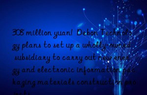 308 million yuan!  debon technology plans to set up a wholly-owned subsidiary to carry out new energy and electronic information packaging materials construction projects