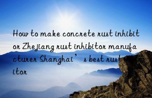 how to make concrete rust inhibitor zhejiang rust inhibitor manufacturer shanghai’s best rust inhibitor