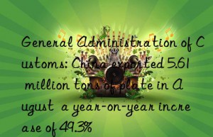 general administration of customs: china exported 5.61 million tons of plate in august  a year-on-year increase of 49.3%