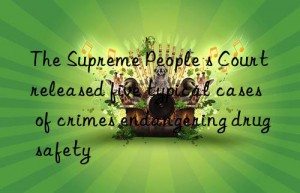 the supreme people s court released five typical cases of crimes endangering drug safety