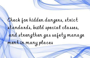 check for hidden dangers, strict standards, build special classes, and strengthen gas safety management in many places