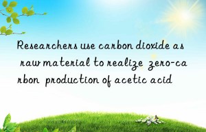 researchers use carbon dioxide as raw material to realize  zero-carbon  production of acetic acid