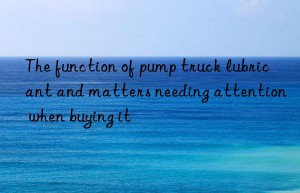 the function of pump truck lubricant and matters needing attention when buying it