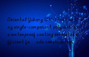 oriental yuhong spu-thix anti-sag single-component polyurethane waterproof coating promotes efficient façade construction
