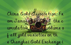 china gold association: from january to april  the cumulative trading volume of all gold varieties on the shanghai gold exchange increased by 17.62% year-on-year