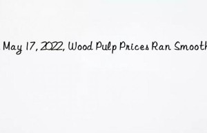 on may 17, 2022, wood pulp prices ran smoothly