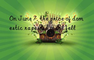 on june 7, the price of domestic rapeseed meal fell