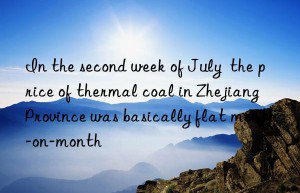 in the second week of july  the price of thermal coal in zhejiang province was basically flat month-on-month
