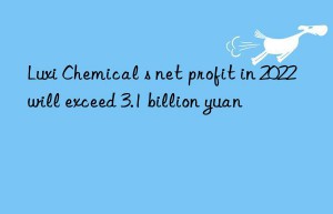 luxi chemical s net profit in 2022 will exceed 3.1 billion yuan