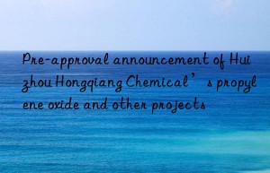 pre-approval announcement of huizhou hongqiang chemical’s propylene oxide and other projects