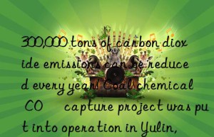 300,000 tons of carbon dioxide emissions can be reduced every year! coal chemical co₂ capture project was put into operation in yulin, shaanxi