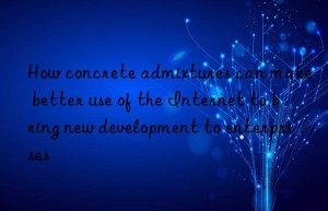 how concrete admixtures can make better use of the internet to bring new development to enterprises