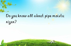 do you know all about pipe moisturizer?