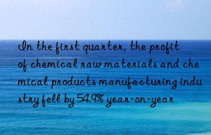 in the first quarter, the profit of chemical raw materials and chemical products manufacturing industry fell by 54.9% year-on-year