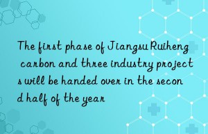 the first phase of jiangsu ruiheng carbon and three industry projects will be handed over in the second half of the year