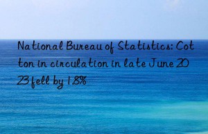 national bureau of statistics: cotton in circulation in late june 2023 fell by 1.8%