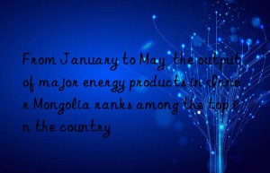 from january to may  the output of major energy products in inner mongolia ranks among the top in the country
