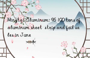 mingtai aluminum: 96 100 tons of aluminum sheet  strip and foil sales in june