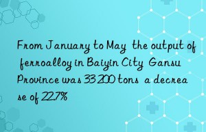 from january to may  the output of ferroalloy in baiyin city  gansu province was 33 200 tons  a decrease of 22.7%