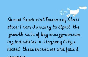 shanxi provincial bureau of statistics: from january to april  the growth rate of key energy-consuming industries in jinzhong city showed  three increases and four decreases