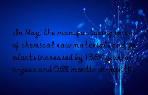 in may, the manufacturing price of chemical raw materials and products increased by 13.6% year-on-year and 0.6% month-on-month.