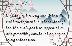 ministry of housing and urban-rural development: further strengthen the qualification approval management of construction engineering enterprises