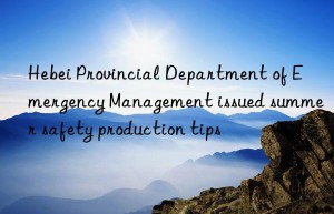 hebei provincial department of emergency management issued summer safety production tips