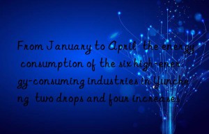 from january to april  the energy consumption of the six high-energy-consuming industries in yuncheng  two drops and four increases