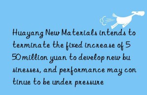 huayang new materials intends to terminate the fixed increase of 550 million yuan to develop new businesses, and performance may continue to be under pressure